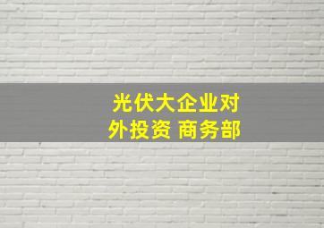 光伏大企业对外投资 商务部